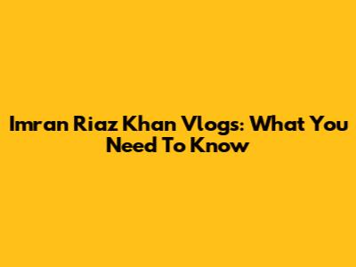 Imran Riaz Khan Vlogs: What You Need To Know