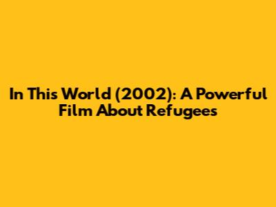 In This World (2002): A Powerful Film About Refugees