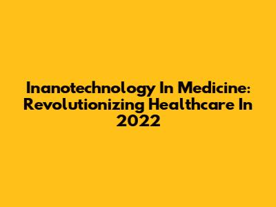 Inanotechnology In Medicine: Revolutionizing Healthcare In 2022