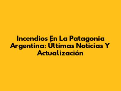 Incendios En La Patagonia Argentina: Últimas Noticias Y Actualización