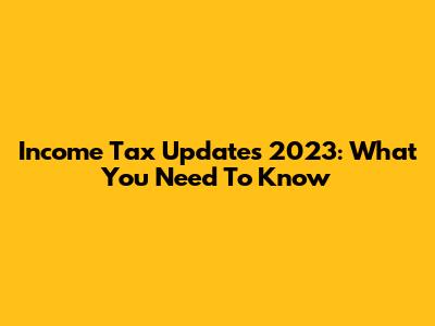 Income Tax Updates 2023: What You Need To Know
