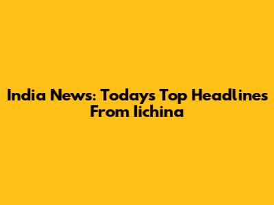India News: Today's Top Headlines From Iichina