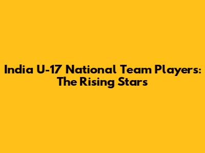 India U-17 National Team Players: The Rising Stars