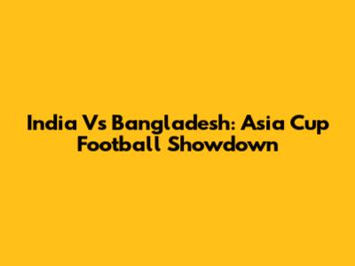 India Vs Bangladesh: Asia Cup Football Showdown