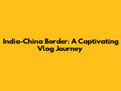 India-China Border: A Captivating Vlog Journey