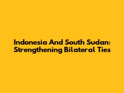 Indonesia And South Sudan: Strengthening Bilateral Ties