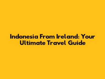 Indonesia From Ireland: Your Ultimate Travel Guide