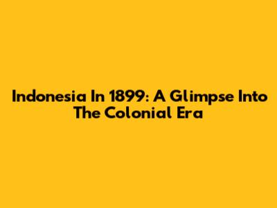Indonesia In 1899: A Glimpse Into The Colonial Era