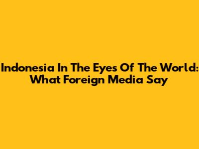 Indonesia In The Eyes Of The World: What Foreign Media Say