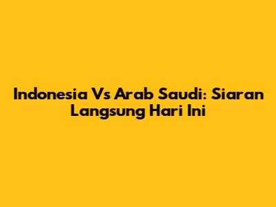 Indonesia Vs Arab Saudi: Siaran Langsung Hari Ini