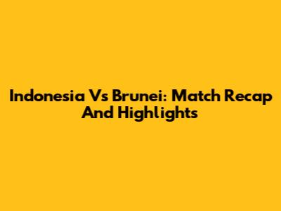 Indonesia Vs Brunei: Match Recap And Highlights