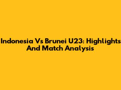 Indonesia Vs Brunei U23: Highlights And Match Analysis