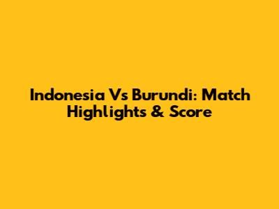 Indonesia Vs Burundi: Match Highlights & Score