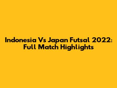Indonesia Vs Japan Futsal 2022: Full Match Highlights