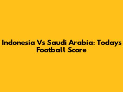 Indonesia Vs Saudi Arabia: Today's Football Score