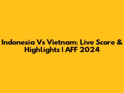 Indonesia Vs Vietnam: Live Score & Highlights | AFF 2024