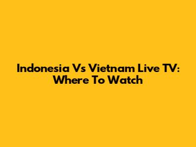 Indonesia Vs Vietnam Live TV: Where To Watch