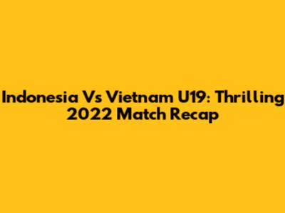 Indonesia Vs Vietnam U19: Thrilling 2022 Match Recap