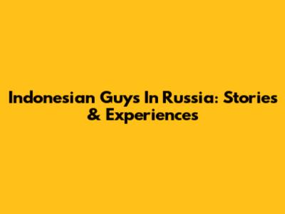 Indonesian Guys In Russia: Stories & Experiences