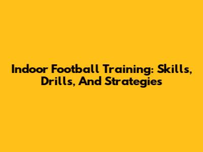 Indoor Football Training: Skills, Drills, And Strategies