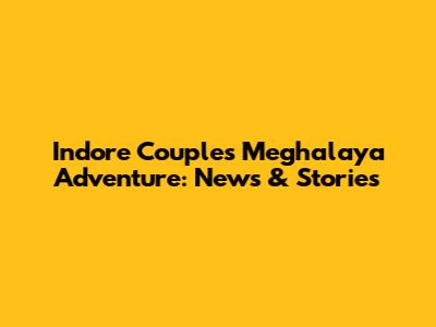 Indore Couple's Meghalaya Adventure: News & Stories