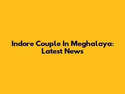 Indore Couple In Meghalaya: Latest News