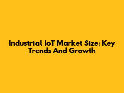 Industrial IoT Market Size: Key Trends And Growth