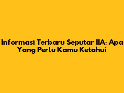 Informasi Terbaru Seputar IIA: Apa Yang Perlu Kamu Ketahui