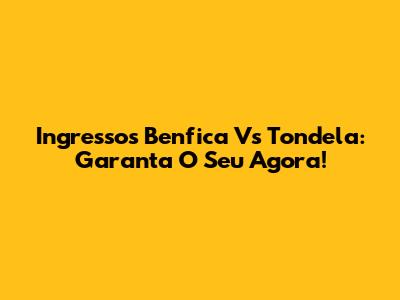 Ingressos Benfica Vs Tondela: Garanta O Seu Agora!