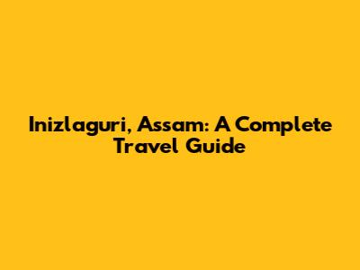 Inizlaguri, Assam: A Complete Travel Guide