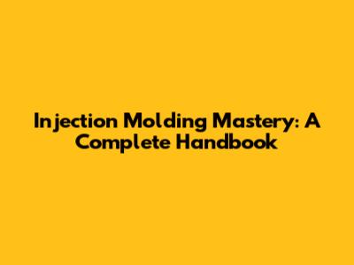 Injection Molding Mastery: A Complete Handbook