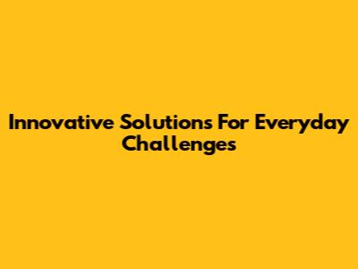 Innovative Solutions For Everyday Challenges