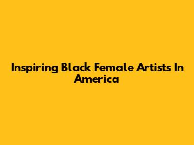 Inspiring Black Female Artists In America