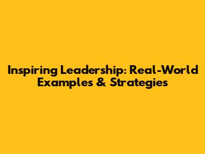 Inspiring Leadership: Real-World Examples & Strategies