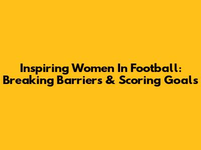 Inspiring Women In Football: Breaking Barriers & Scoring Goals