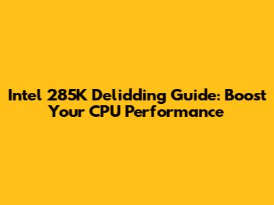 Intel 285K Delidding Guide: Boost Your CPU Performance