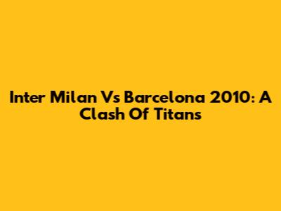 Inter Milan Vs Barcelona 2010: A Clash Of Titans