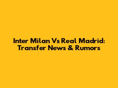 Inter Milan Vs Real Madrid: Transfer News & Rumors