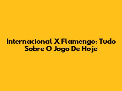 Internacional X Flamengo: Tudo Sobre O Jogo De Hoje