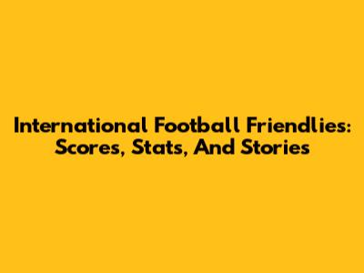 International Football Friendlies: Scores, Stats, And Stories