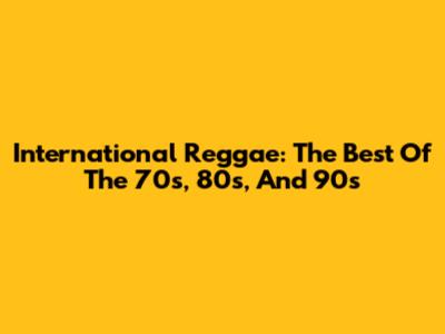 International Reggae: The Best Of The 70s, 80s, And 90s