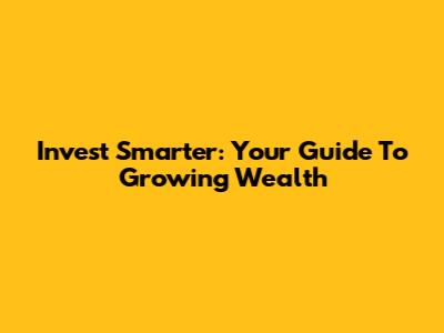 Invest Smarter: Your Guide To Growing Wealth