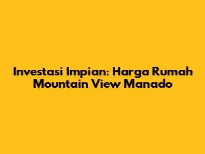 Investasi Impian: Harga Rumah Mountain View Manado