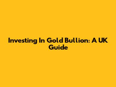 Investing In Gold Bullion: A UK Guide