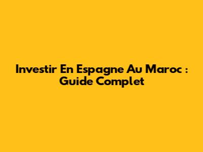 Investir En Espagne Au Maroc : Guide Complet