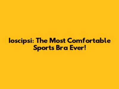 Ioscipsi: The Most Comfortable Sports Bra Ever!