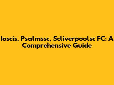 Ioscis, Psalmssc, Scliverpoolsc FC: A Comprehensive Guide