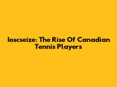 Ioscseize: The Rise Of Canadian Tennis Players