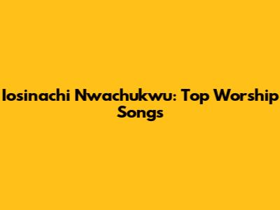 Iosinachi Nwachukwu: Top Worship Songs