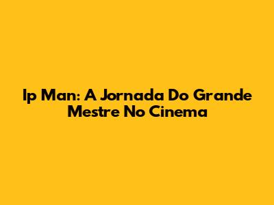 Ip Man: A Jornada Do Grande Mestre No Cinema